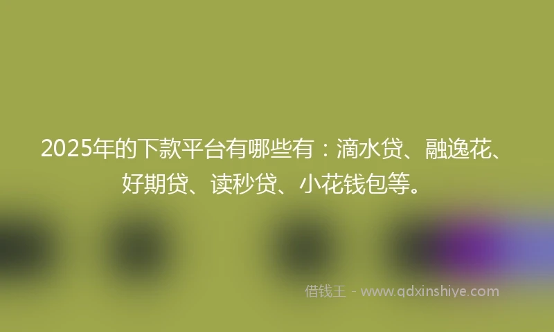 2025年的下款平台有哪些有：滴水贷、融逸花、好期贷、读秒贷、小花钱包等。