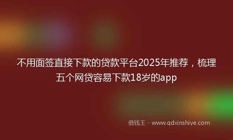 不用面签直接下款的贷款平台2025年推荐,梳理五个网贷容易下款18岁的app