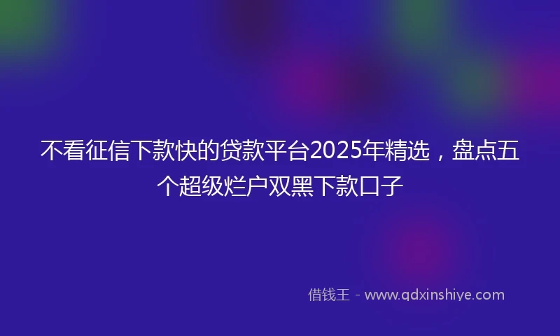 不看征信下款快的贷款平台2025年精选，盘点五个超级烂户双黑下款口子