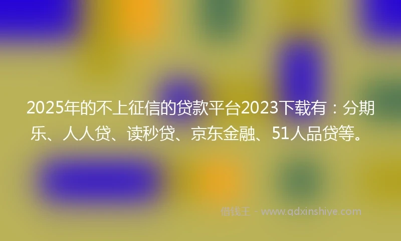 2025年的不上征信的贷款平台2023下载有：分期乐、人人贷、读秒贷、京东金融、51人品贷等。