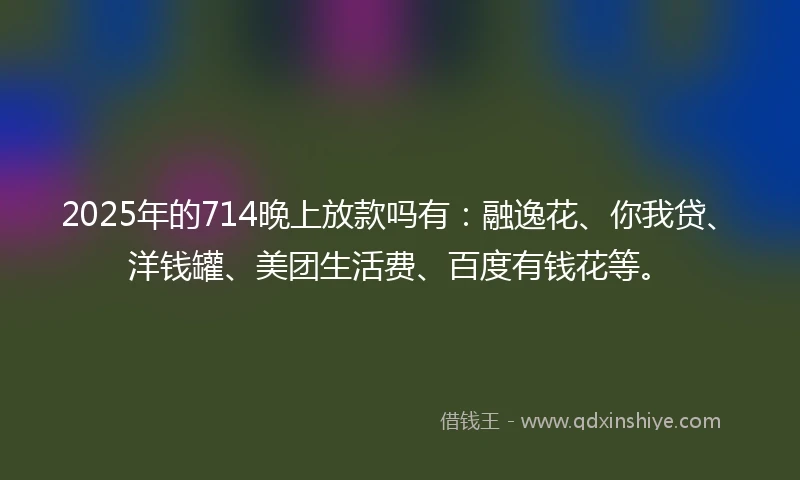 2025年的714晚上放款吗有：融逸花、你我贷、洋钱罐、美团生活费、百度有钱花等。