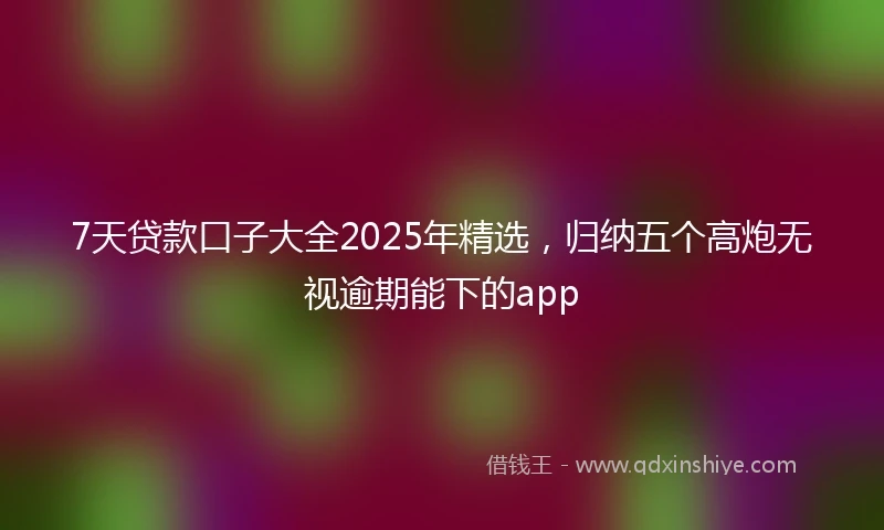 7天贷款口子大全2025年精选，归纳五个高炮无视逾期能下的app