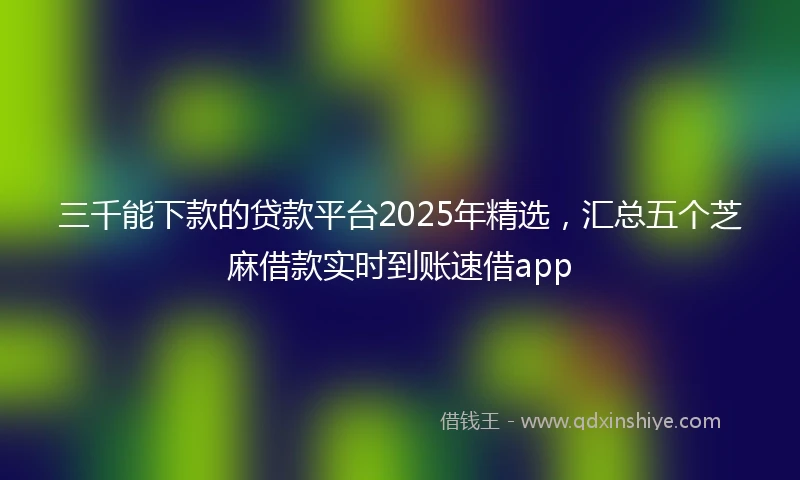 三千能下款的贷款平台2025年精选，汇总五个芝麻借款实时到账速借app
