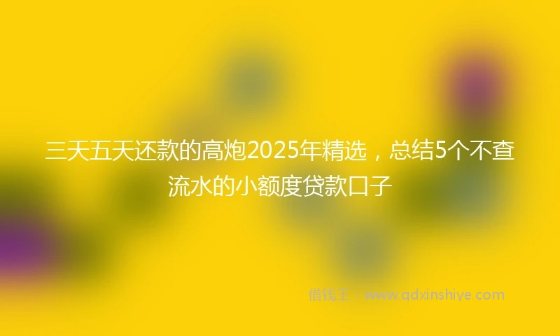 三天五天还款的高炮2025年精选，总结5个不查流水的小额度贷款口子