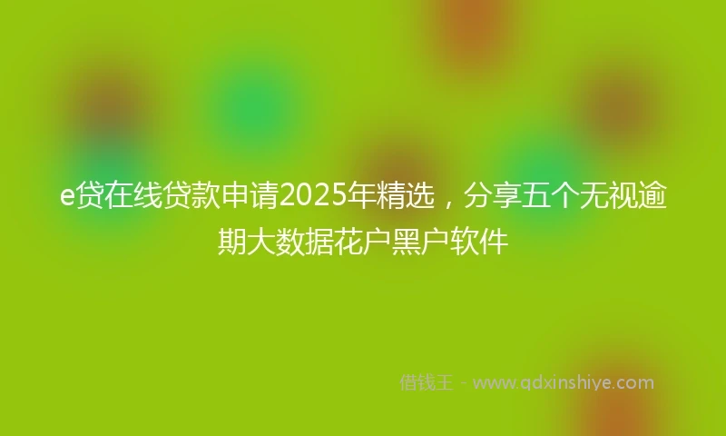 e贷在线贷款申请2025年精选，分享五个无视逾期大数据花户黑户软件