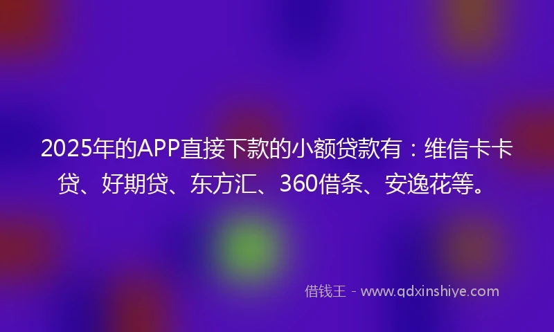 2025年的APP直接下款的小额贷款有：维信卡卡贷、好期贷、东方汇、360借条、安逸花等。