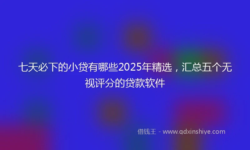 七天必下的小贷有哪些2025年精选，汇总五个无视评分的贷款软件