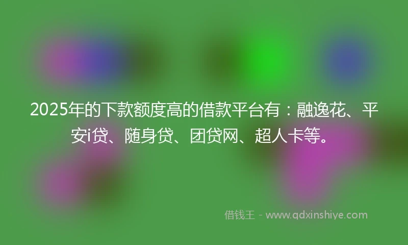 2025年的下款额度高的借款平台有:融逸花、平安i贷、随身贷、团贷网、超人卡等。