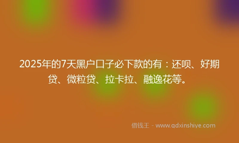 2025年的7天黑户口子必下款的有：还呗、好期贷、微粒贷、拉卡拉、融逸花等。