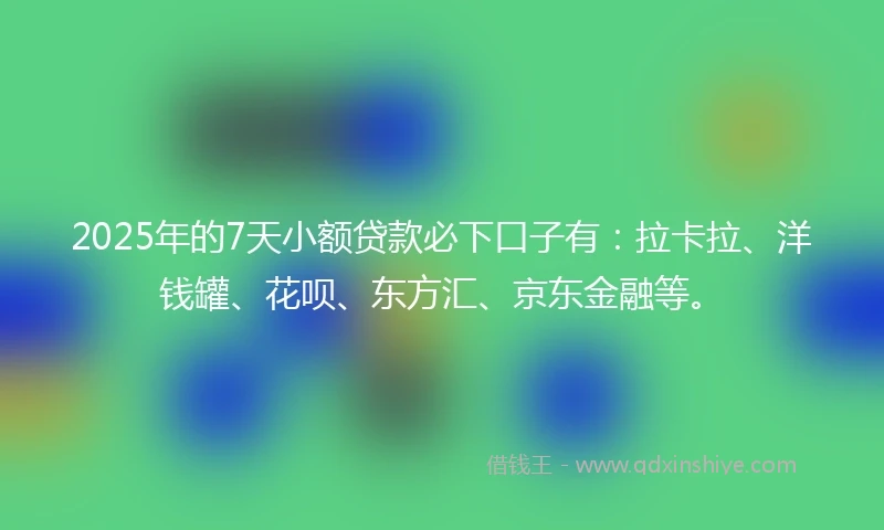 2025年的7天小额贷款必下口子有：拉卡拉、洋钱罐、花呗、东方汇、京东金融等。