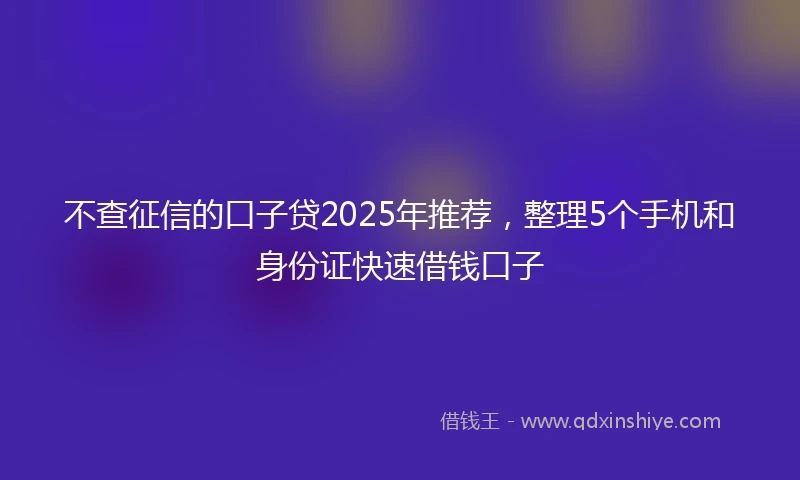 不查征信的口子贷2025年推荐，整理5个手机和身份证快速借钱口子