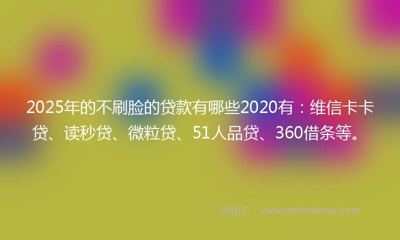 2025年的不刷脸的贷款有哪些2020有：维信卡卡贷、读秒贷、微粒贷、51人品贷、360借条等。