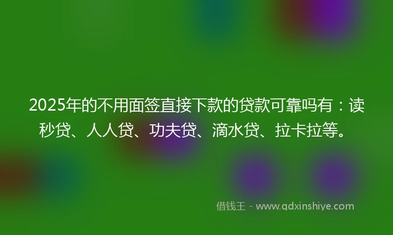 2025年的不用面签直接下款的贷款可靠吗有：读秒贷、人人贷、功夫贷、滴水贷、拉卡拉等。