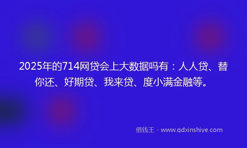 2025年的714网贷会上大数据吗有：人人贷、替你还、好期贷、我来贷、度小满金融等。