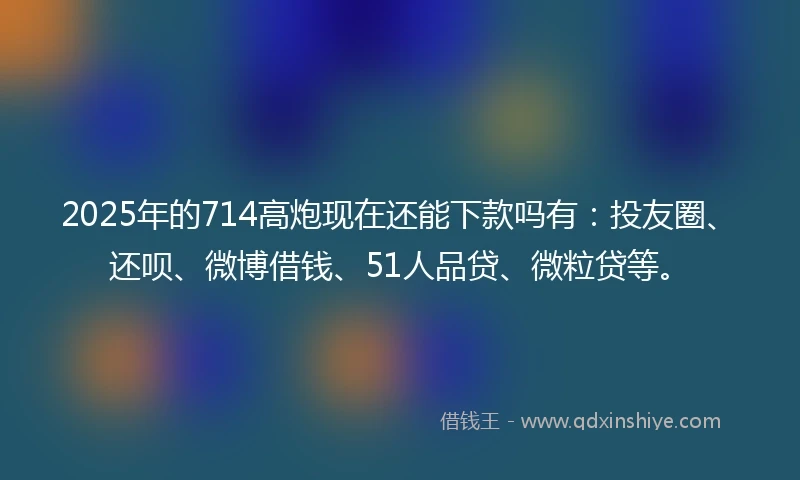 2025年的714高炮现在还能下款吗有：投友圈、还呗、微博借钱、51人品贷、微粒贷等。