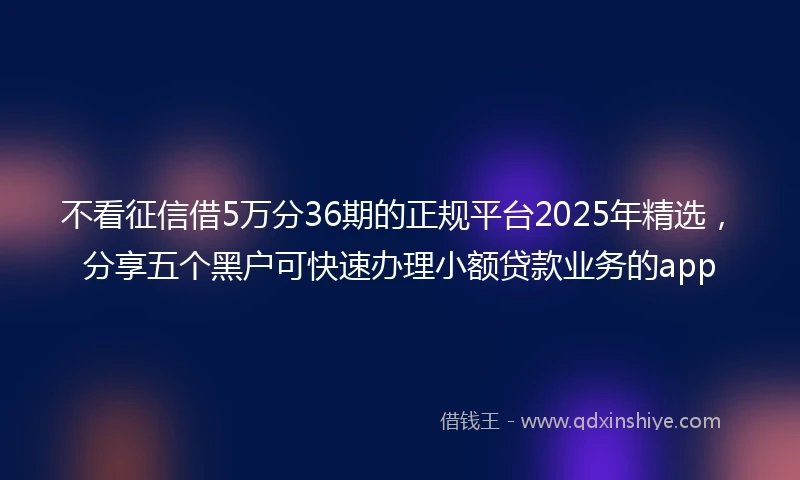 不看征信借5万分36期的正规平台2025年精选，分享五个黑户可快速办理小额贷款业务的app