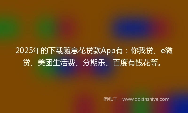 2025年的下载随意花贷款App有:你我贷、e微贷、美团生活费、分期乐、百度有钱花等。