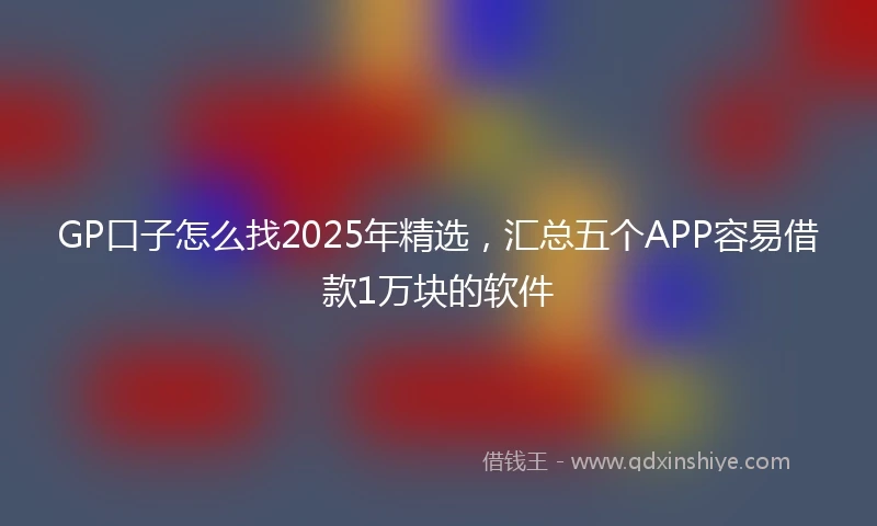 GP口子怎么找2025年精选，汇总五个APP容易借款1万块的软件