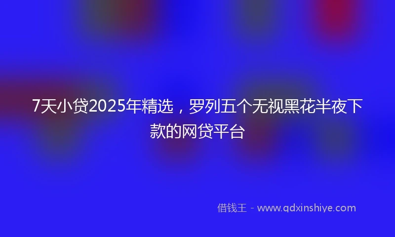 7天小贷2025年精选，罗列五个无视黑花半夜下款的网贷平台