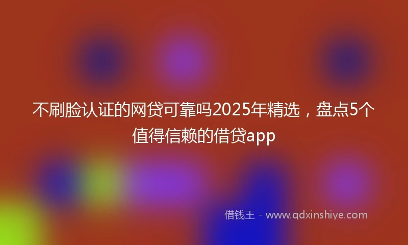 不刷脸认证的网贷可靠吗2025年精选,盘点5个值得信赖的借贷app