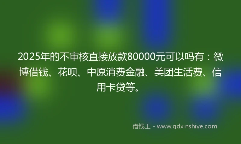 2025年的不审核直接放款80000元可以吗有：微博借钱、花呗、中原消费金融、美团生活费、信用卡贷等。