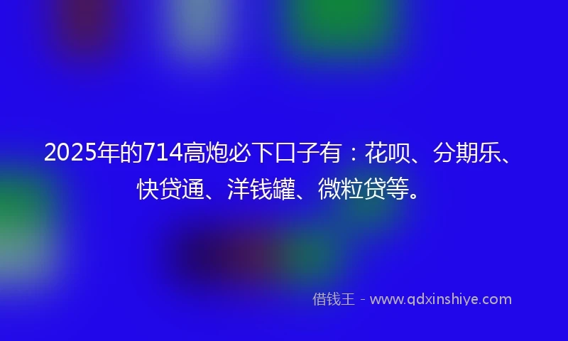 2025年的714高炮必下口子有：花呗、分期乐、快贷通、洋钱罐、微粒贷等。