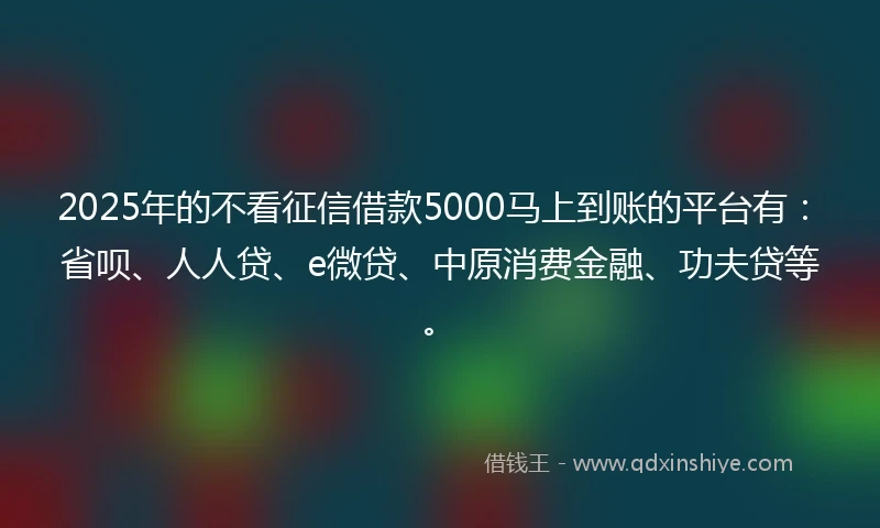 2025年的不看征信借款5000马上到账的平台有：省呗、人人贷、e微贷、中原消费金融、功夫贷等。