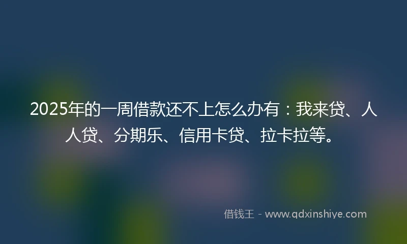 2025年的一周借款还不上怎么办有：我来贷、人人贷、分期乐、信用卡贷、拉卡拉等。
