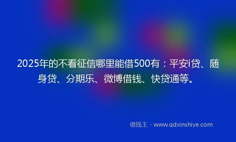 2025年的不看征信哪里能借500有：平安i贷、随身贷、分期乐、微博借钱、快贷通等。