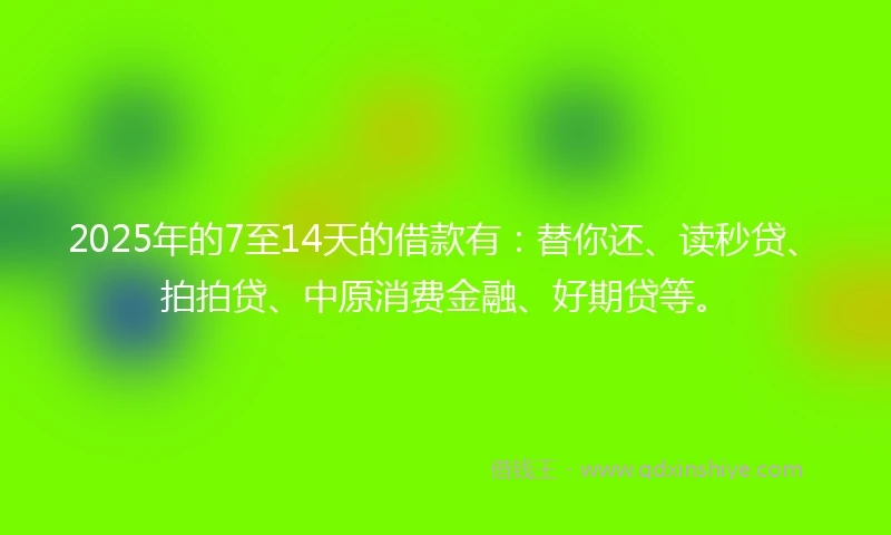 2025年的7至14天的借款有：替你还、读秒贷、拍拍贷、中原消费金融、好期贷等。