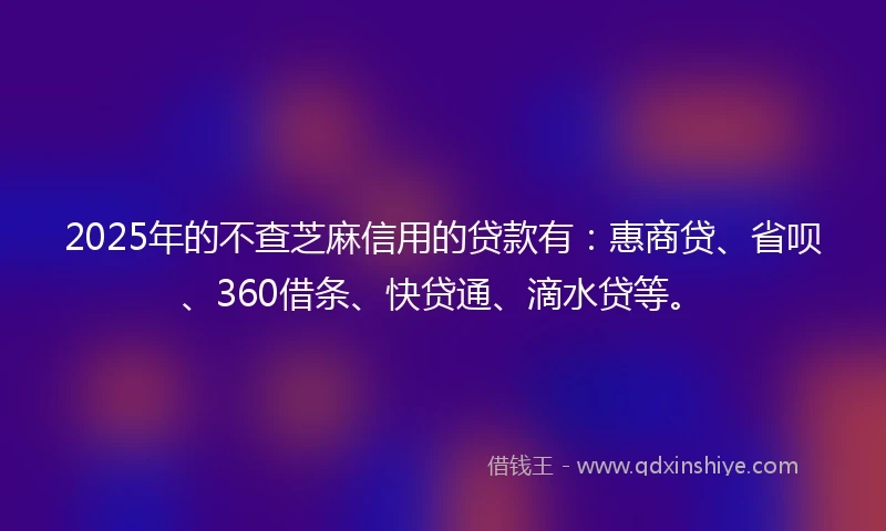 2025年的不查芝麻信用的贷款有：惠商贷、省呗、360借条、快贷通、滴水贷等。