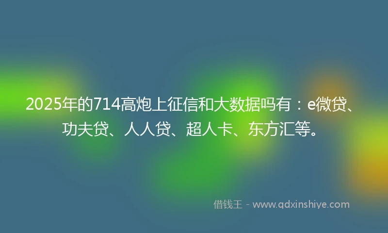 2025年的714高炮上征信和大数据吗有：e微贷、功夫贷、人人贷、超人卡、东方汇等。