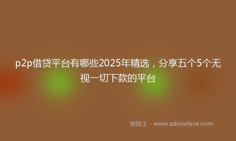 p2p借贷平台有哪些2025年精选,分享五个5个无视一切下款的平台