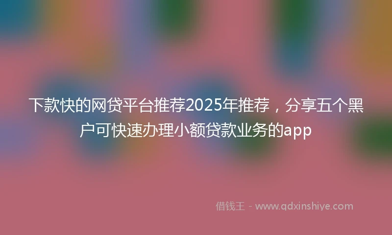 下款快的网贷平台推荐2025年推荐，分享五个黑户可快速办理小额贷款业务的app