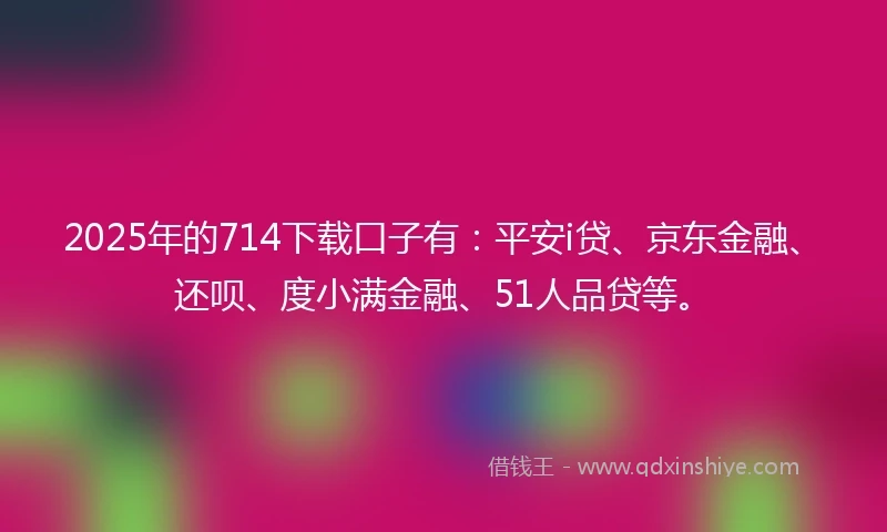 2025年的714下载口子有：平安i贷、京东金融、还呗、度小满金融、51人品贷等。