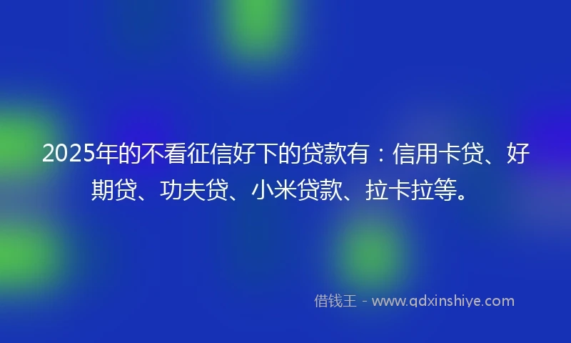 2025年的不看征信好下的贷款有：信用卡贷、好期贷、功夫贷、小米贷款、拉卡拉等。