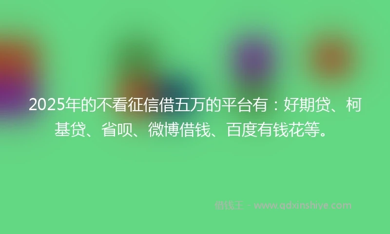 2025年的不看征信借五万的平台有：好期贷、柯基贷、省呗、微博借钱、百度有钱花等。