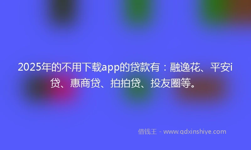 2025年的不用下载app的贷款有：融逸花、平安i贷、惠商贷、拍拍贷、投友圈等。