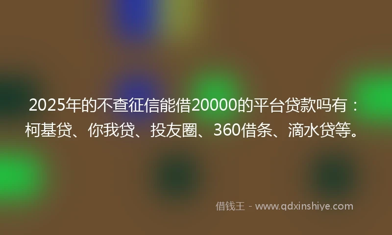 2025年的不查征信能借20000的平台贷款吗有：柯基贷、你我贷、投友圈、360借条、滴水贷等。