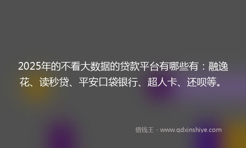 2025年的不看大数据的贷款平台有哪些有：融逸花、读秒贷、平安口袋银行、超人卡、还呗等。