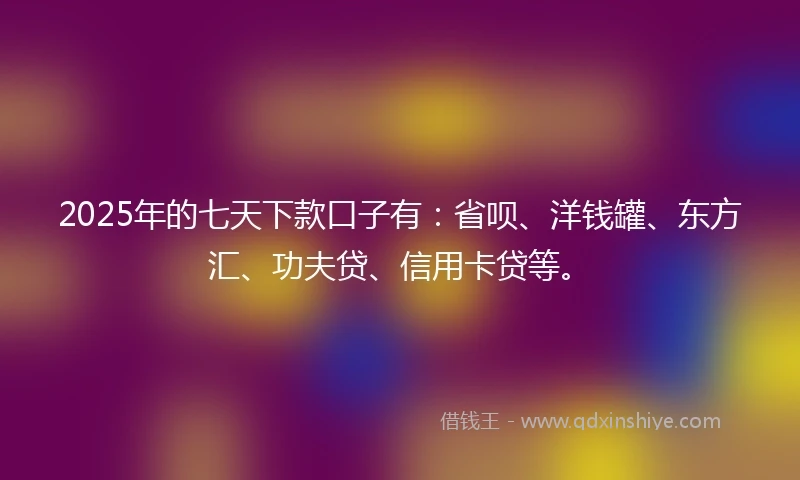 2025年的七天下款口子有：省呗、洋钱罐、东方汇、功夫贷、信用卡贷等。