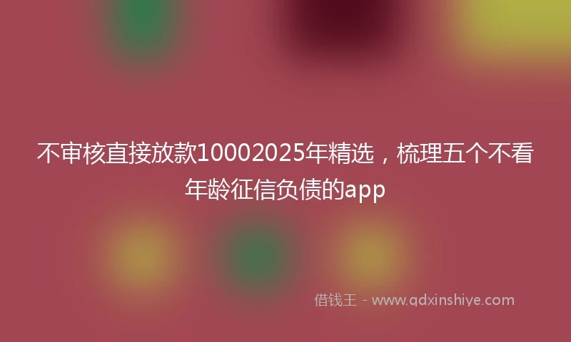 不审核直接放款10002025年精选，梳理五个不看年龄征信负债的app