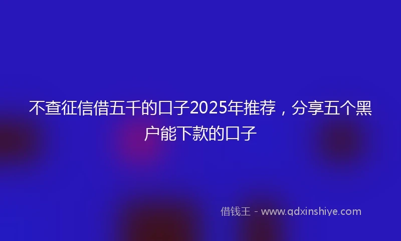 不查征信借五千的口子2025年推荐，分享五个黑户能下款的口子