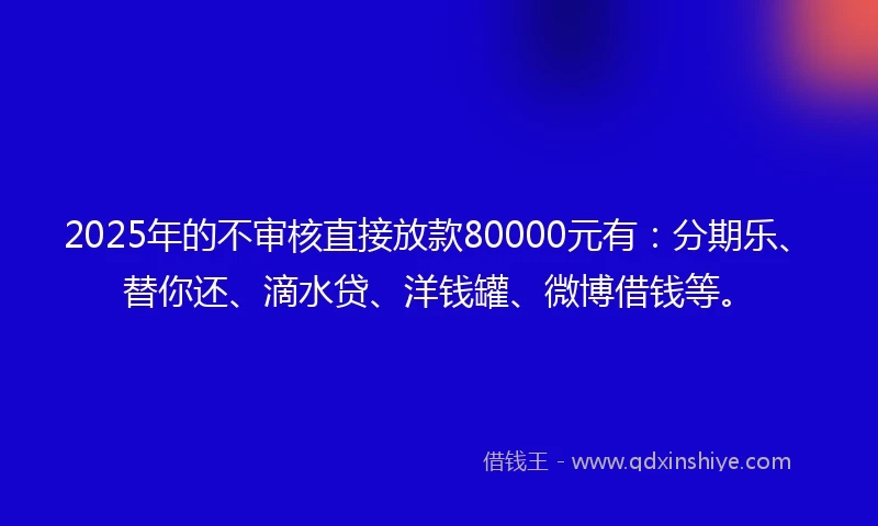 2025年的不审核直接放款80000元有：分期乐、替你还、滴水贷、洋钱罐、微博借钱等。