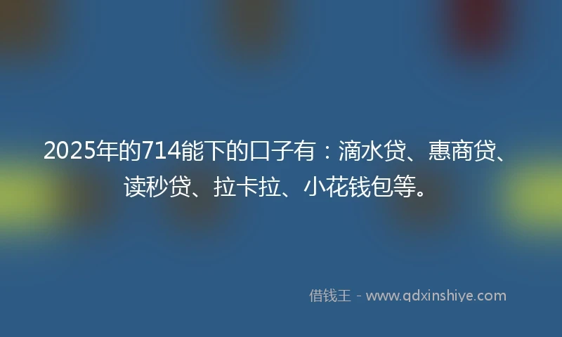 2025年的714能下的口子有：滴水贷、惠商贷、读秒贷、拉卡拉、小花钱包等。