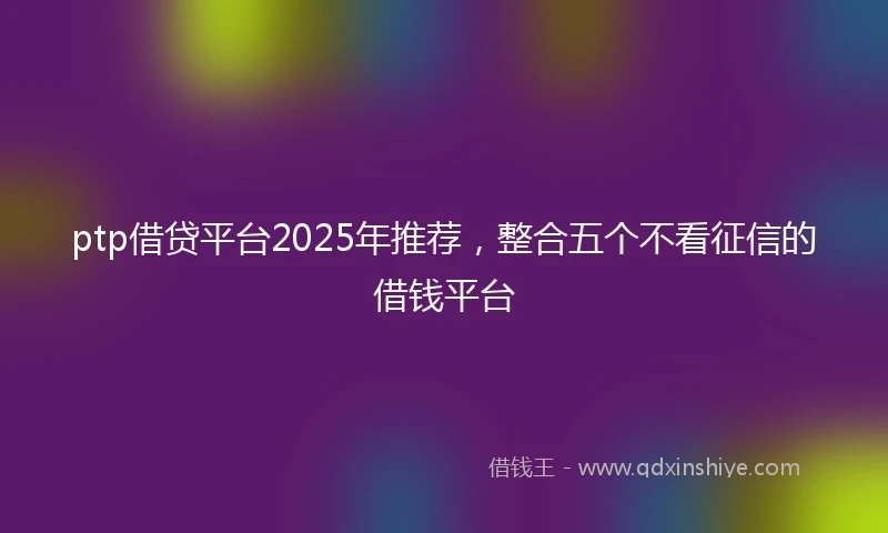 ptp借贷平台2025年推荐，整合五个不看征信的借钱平台