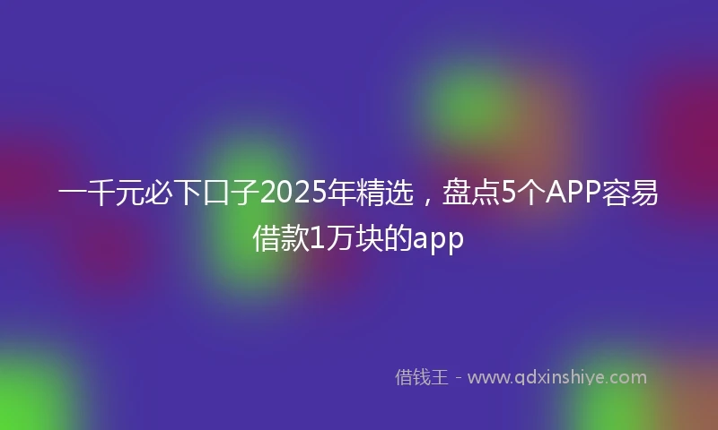 一千元必下口子2025年精选，盘点5个APP容易借款1万块的app