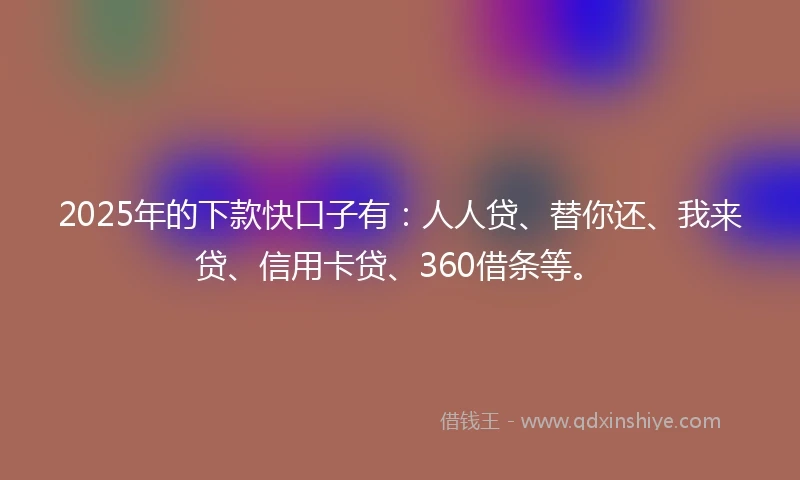 2025年的下款快口子有：人人贷、替你还、我来贷、信用卡贷、360借条等。