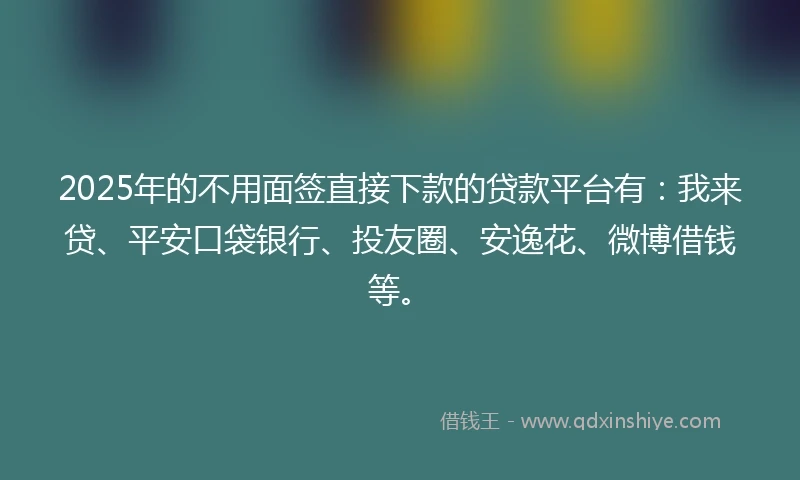 2025年的不用面签直接下款的贷款平台有：我来贷、平安口袋银行、投友圈、安逸花、微博借钱等。