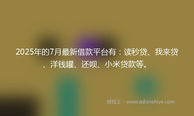 2025年的7月最新借款平台有：读秒贷、我来贷、洋钱罐、还呗、小米贷款等。